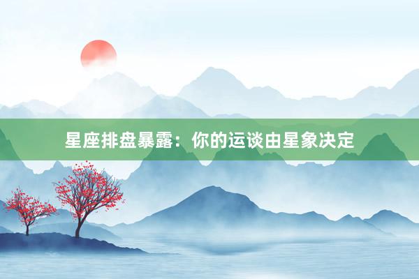 星座排盘暴露:你的运谈由星象决定