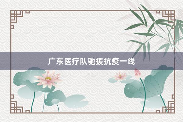 广东医疗队驰援抗疫一线